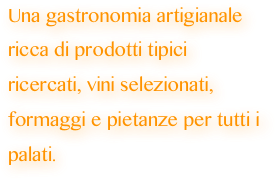 Una gastronomia artigianale  ricca di prodotti tipici ricercati, vini selezionati, formaggi e pietanze per tutti i palati.
