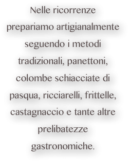 Nelle ricorrenze prepariamo artigianalmente seguendo i metodi tradizionali, panettoni, colombe schiacciate di pasqua, ricciarelli, frittelle, castagnaccio e tante altre prelibatezze gastronomiche. 