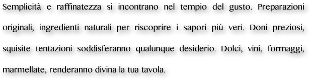 Semplicità e raffinatezza si incontrano nel tempio del gusto. Preparazioni originali, ingredienti naturali per riscoprire i sapori più veri. Doni preziosi, squisite tentazioni soddisferanno qualunque desiderio. Dolci, vini, formaggi, marmellate, renderanno divina la tua tavola.